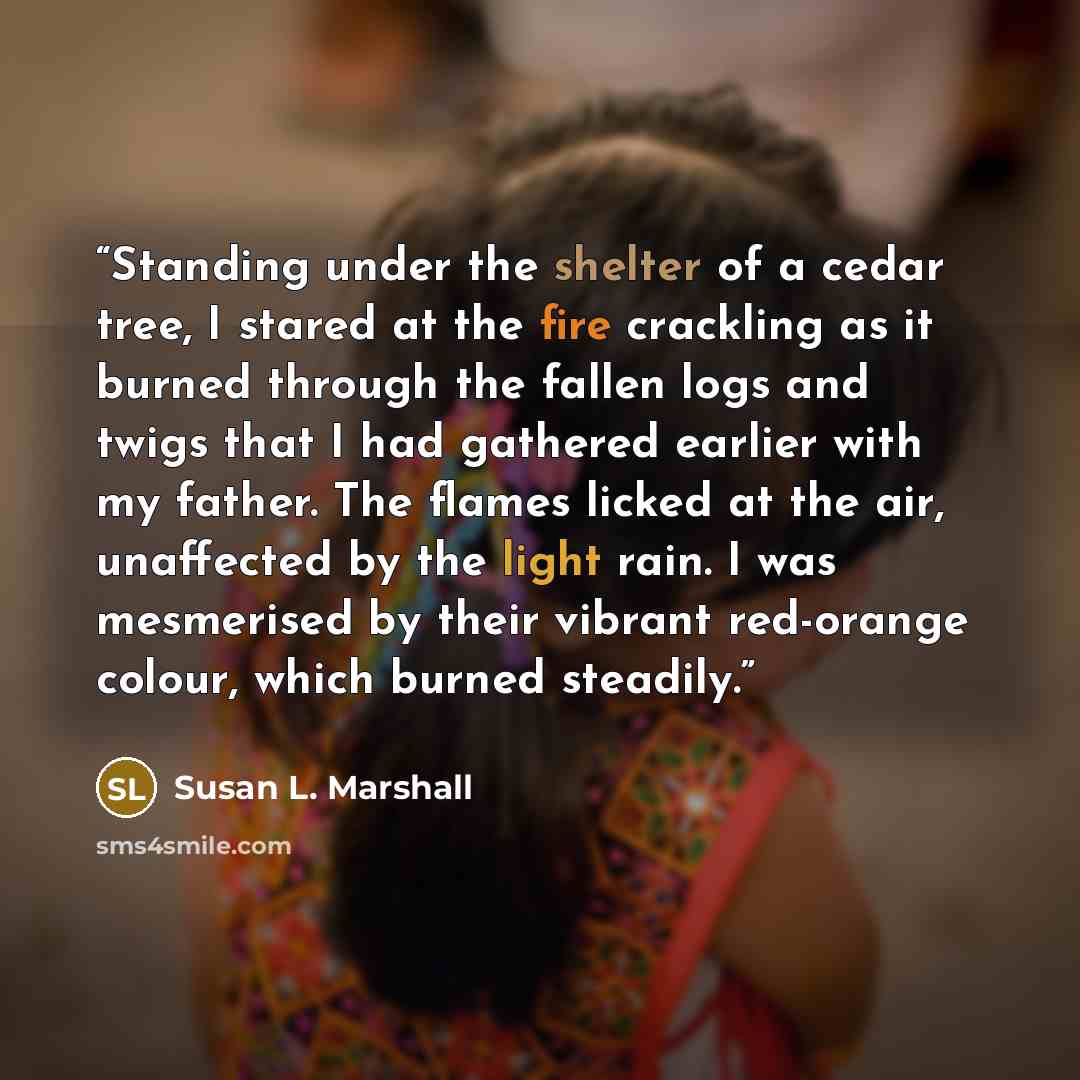 “Standing under the shelter of a cedar tree, I stared at the fire crackling as it burned through the fallen logs and twigs that I had gathered earlier with my father. The flames licked at the air, unaffected by the light rain. I was mesmerised by their vibrant red-orange colour, which burned…” quote by Susan L. Marshall