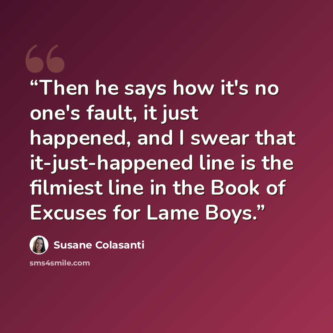 “Then he says how it's no one's fault, it just happened, and I swear that it-just-happened line is the filmiest line in the Book of Excuses for Lame Boys.” quote by Susane Colasanti