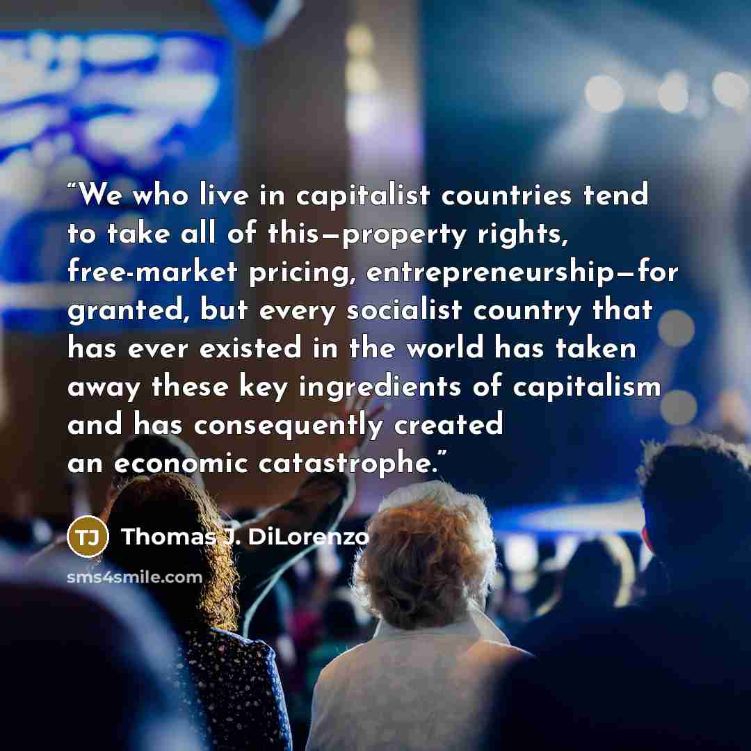 “We who live in capitalist countries tend to take all of this—property rights, free-market pricing, entrepreneurship—for granted, but every socialist country that has ever existed in the world has taken away these key ingredients of capitalism and has consequently created an economic catastrophe.” quote by Thomas J. DiLorenzo