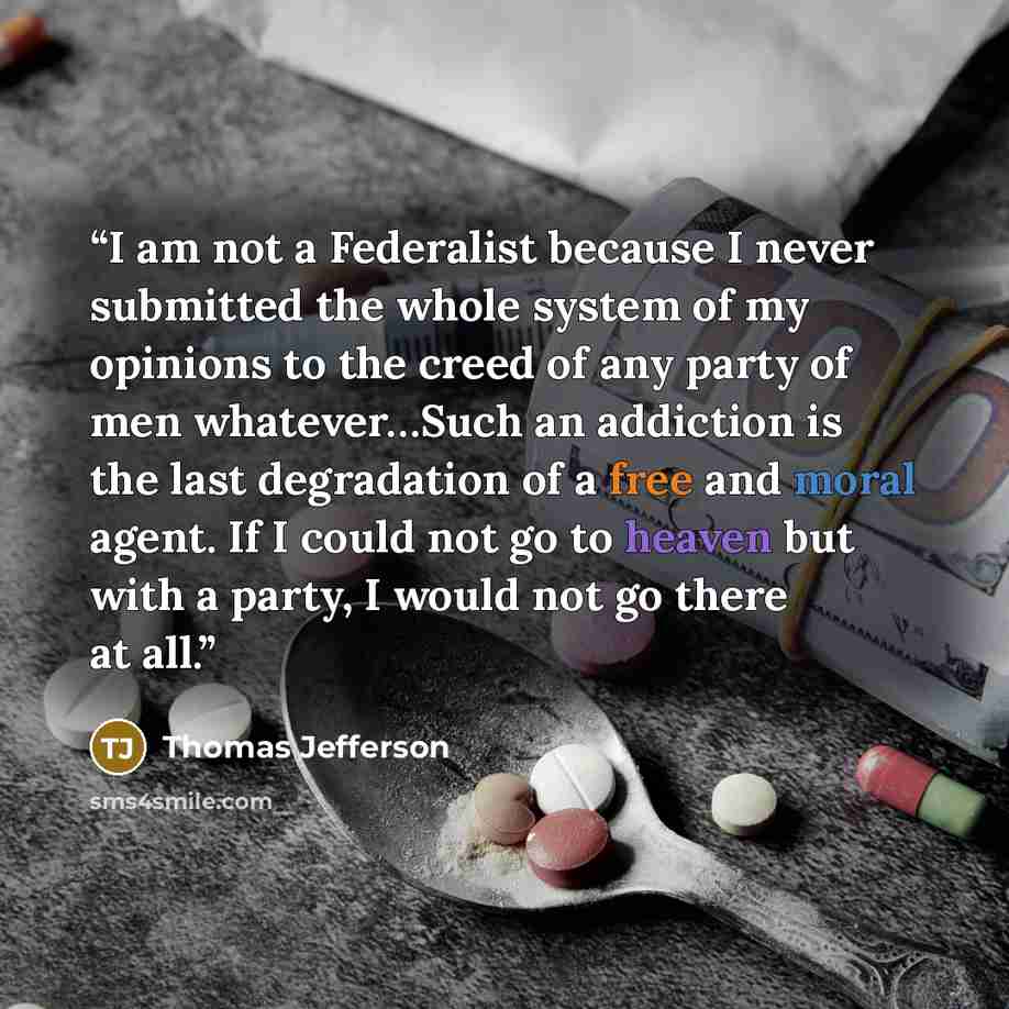 “I am not a Federalist because I never submitted the whole system of my opinions to the creed of any party of men whatever…Such an addiction is the last degradation of a free and moral agent. If I could not go to heaven but with a party, I would not go there at all.” quote by Thomas Jefferson