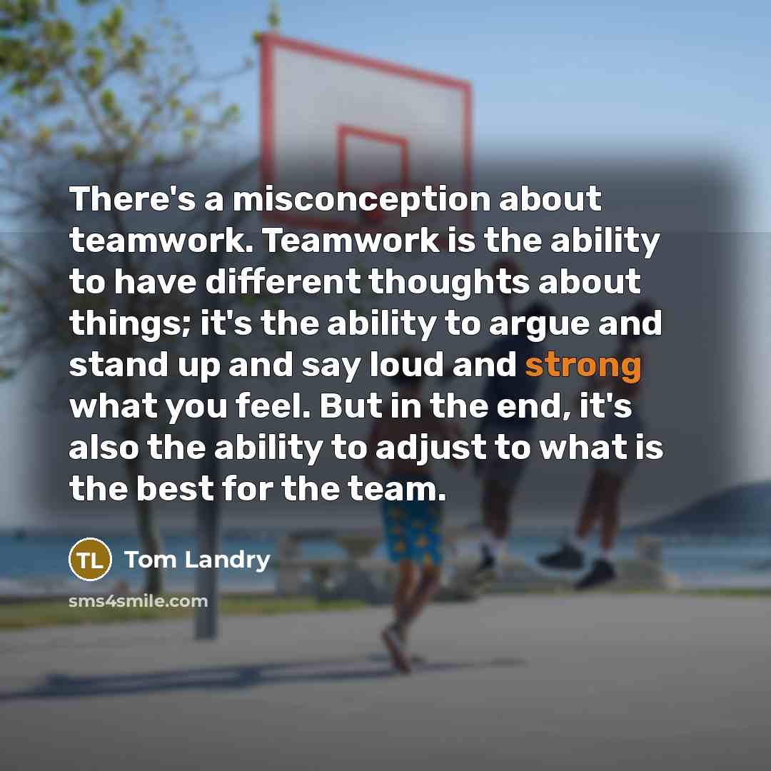 “There's a misconception about teamwork. Teamwork is the ability to have different thoughts about things; it's the ability to argue and stand up and say loud and strong what you feel. But in the end, it's also the ability to adjust to what is the best for the team.” quote by Tom Landry