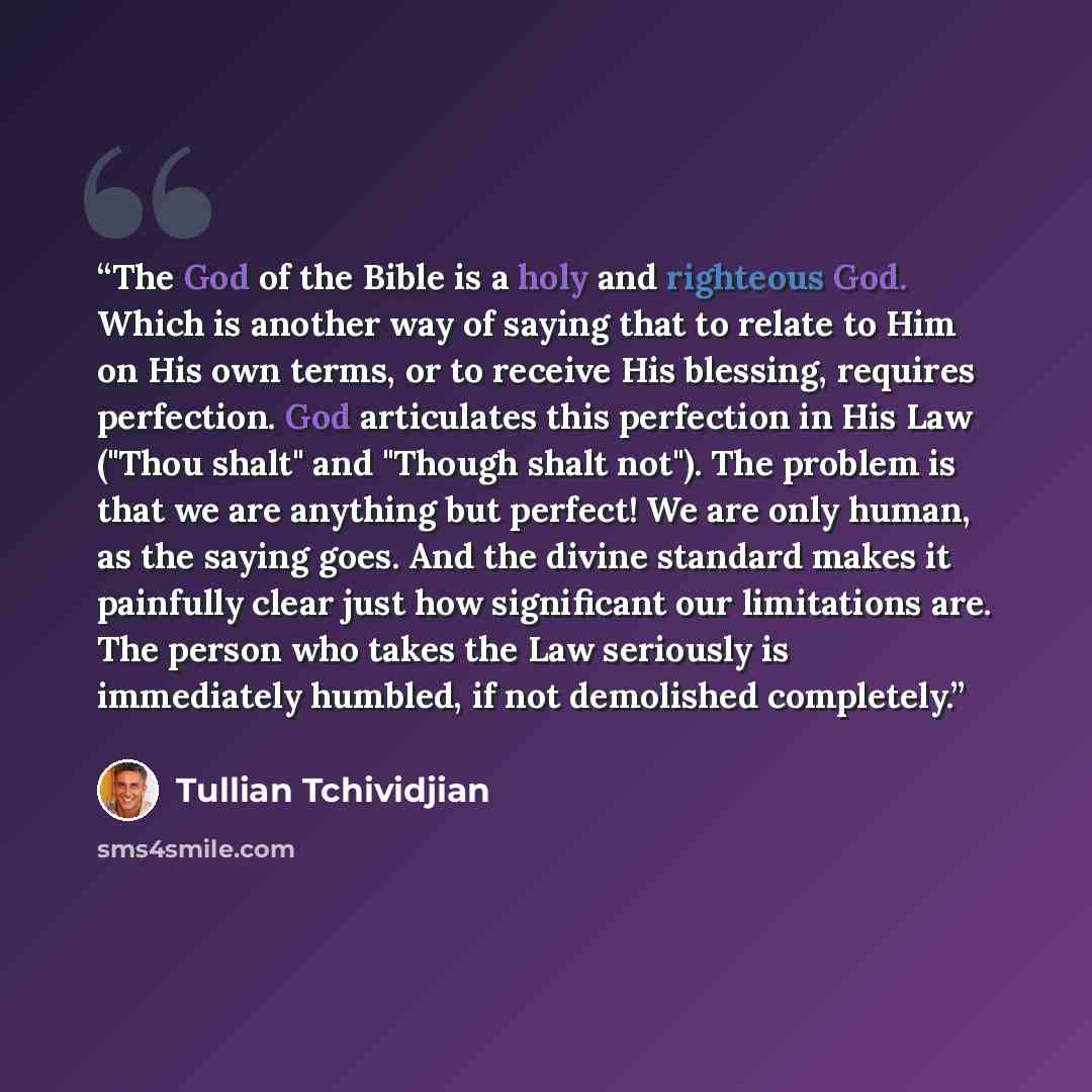 “The God of the Bible is a holy and righteous God. Which is another way of saying that to relate to Him on His own terms, or to receive His blessing, requires perfection. God articulates this perfection in His Law ("Thou shalt" and "Though shalt not"). The problem is that we are anything but…” quote by Tullian Tchividjian