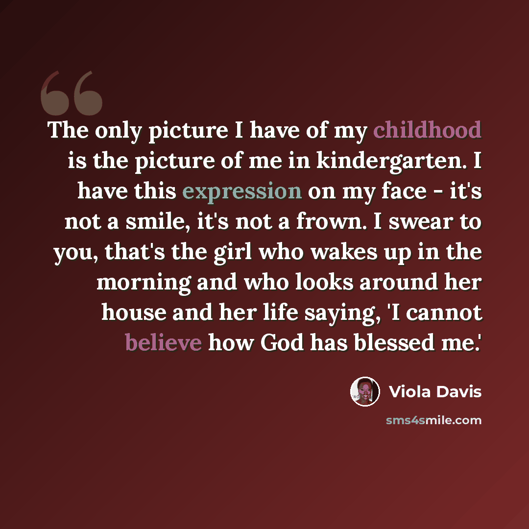 “The only picture I have of my childhood is the picture of me in kindergarten. I have this expression on my face - it's not a smile, it's not a frown. I swear to you, that's the girl who wakes up in the morning and who looks around her house and her life saying, 'I cannot believe how God has…” quote by Viola Davis