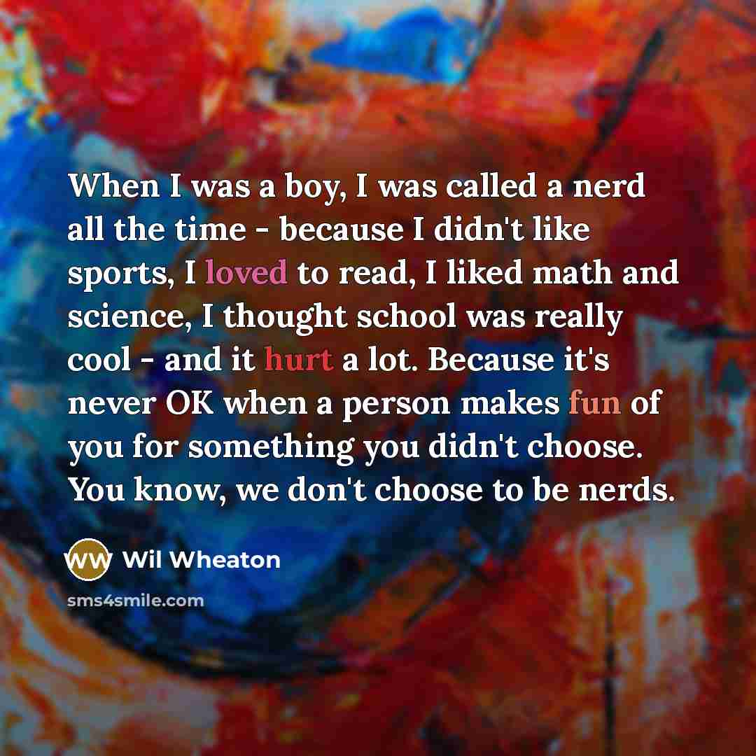 “When I was a boy, I was called a nerd all the time - because I didn't like sports, I loved to read, I liked math and science, I thought school was really cool - and it hurt a lot. Because it's never OK when a person makes fun of you for something you didn't choose. You know, we don't choose to be…” quote by Wil Wheaton