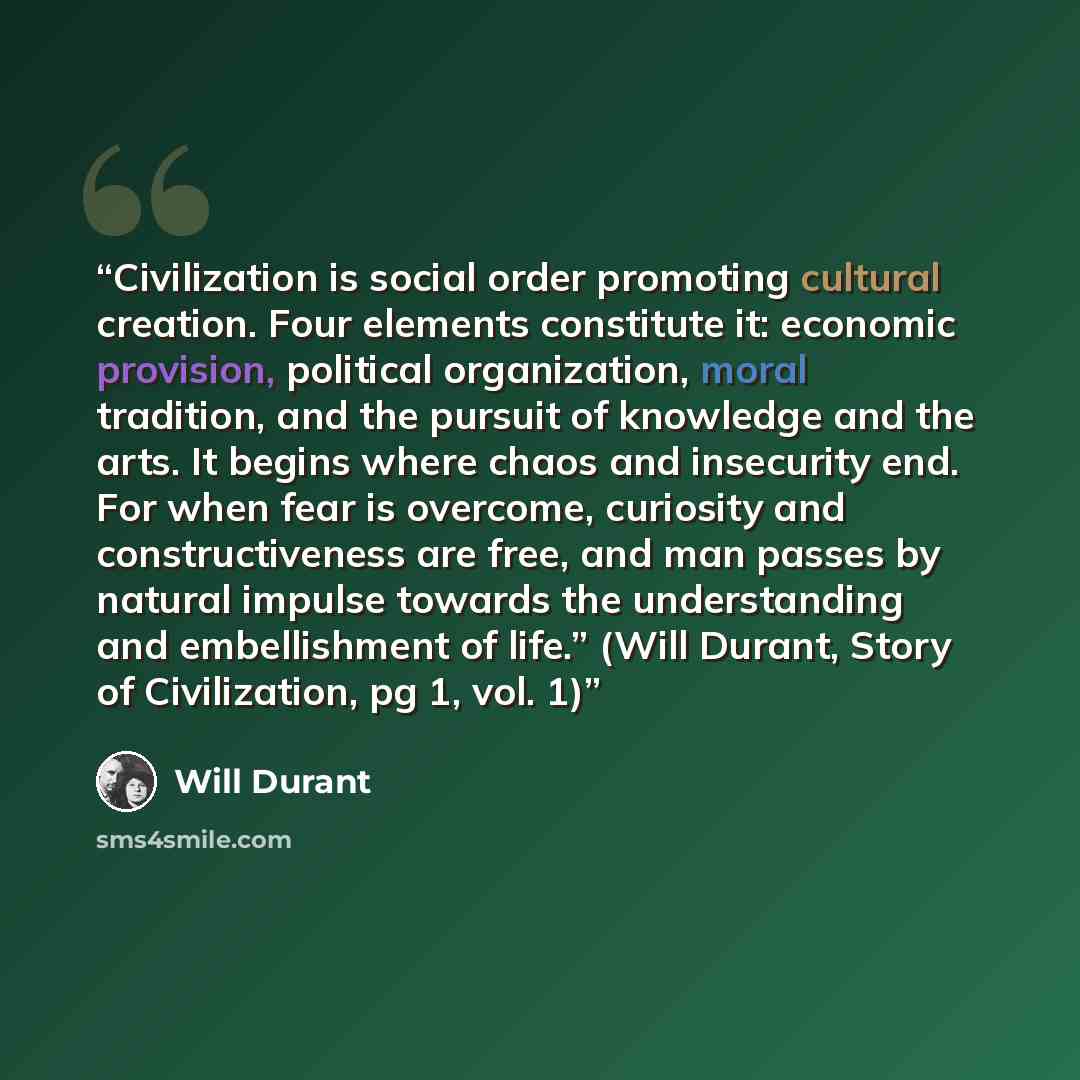 “Civilization is social order promoting cultural creation. Four elements constitute it: economic provision, political organization, moral tradition, and the pursuit of knowledge and the arts. It begins where chaos and insecurity end. For when fear is overcome, curiosity and constructiveness are…” quote by Will Durant