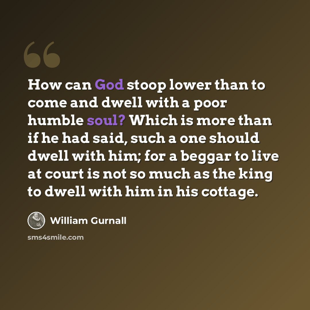 “How can God stoop lower than to come and dwell with a poor humble soul? Which is more than if he had said, such a one should dwell with him; for a beggar to live at court is not so much as the king to dwell with him in his cottage.” quote by William Gurnall