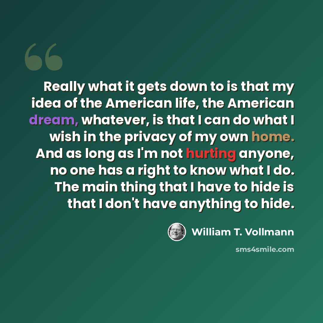 “Really what it gets down to is that my idea of the American life, the American dream, whatever, is that I can do what I wish in the privacy of my own home. And as long as I'm not hurting anyone, no one has a right to know what I do. The main thing that I have to hide is that I don't have anything…” quote by William T. Vollmann