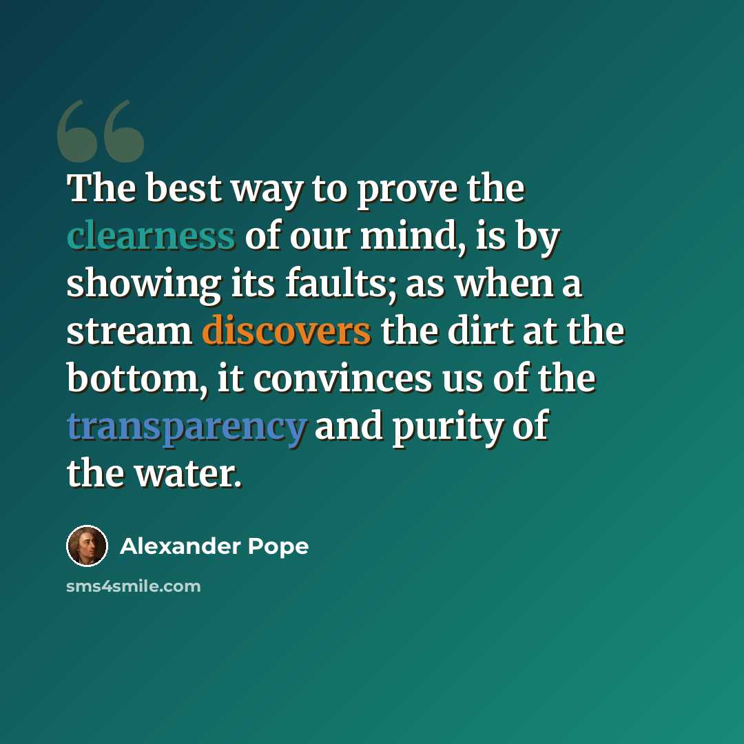 “The best way to prove the clearness of our mind, is by showing its faults; as when a stream discovers the dirt at the bottom, it convinces us of the transparency and purity of the water.” quote by Alexander Pope