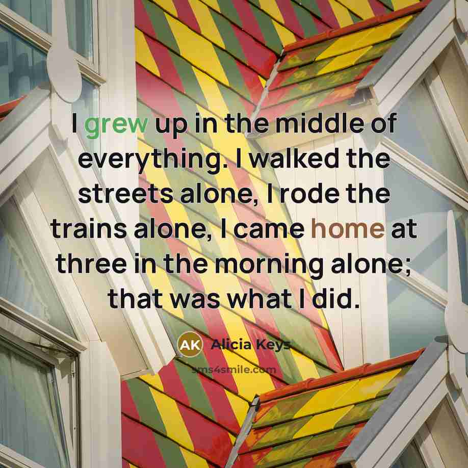 “I grew up in the middle of everything. I walked the streets alone, I rode the trains alone, I came home at three in the morning alone; that was what I did.” quote by Alicia Keys