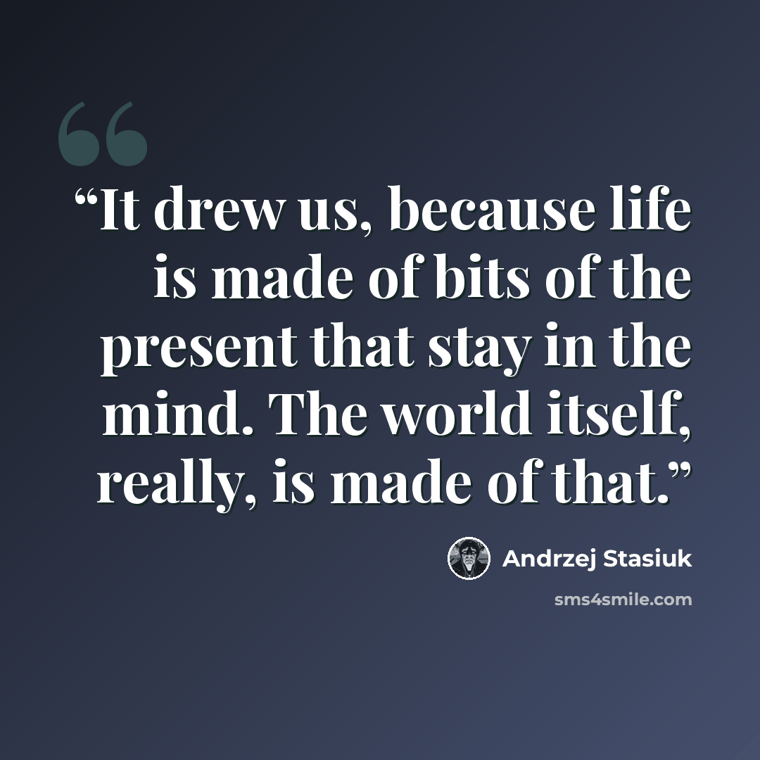 “It drew us, because life is made of bits of the present that stay in the mind. The world itself, really, is made of that.” quote by Andrzej Stasiuk