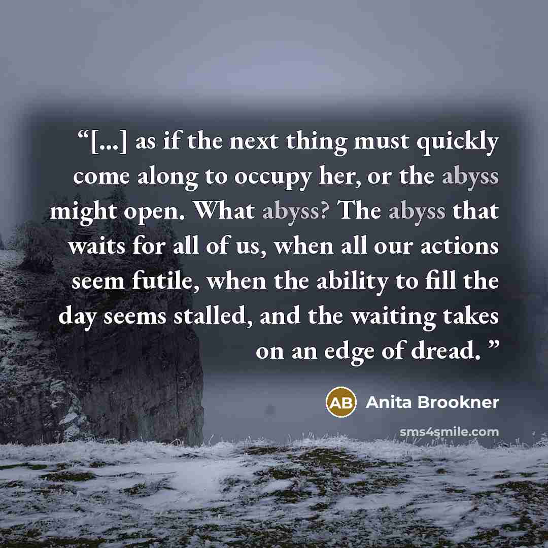 “[…] as if the next thing must quickly come along to occupy her, or the abyss might open. What abyss? The abyss that waits for all of us, when all our actions seem futile, when the ability to fill the day seems stalled, and the waiting takes on an edge of dread.” quote by Anita Brookner