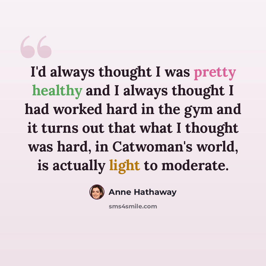 “I'd always thought I was pretty healthy and I always thought I had worked hard in the gym and it turns out that what I thought was hard, in Catwoman's world, is actually light to moderate.” quote by Anne Hathaway