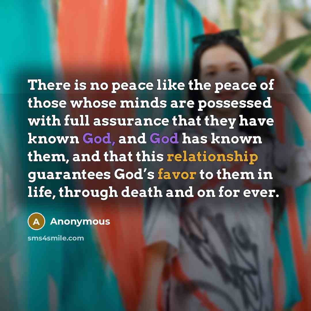 “There is no peace like the peace of those whose minds are possessed with full assurance that they have known God, and God has known them, and that this relationship guarantees God’s favor to them in life, through death and on for ever.” quote by Anonymous