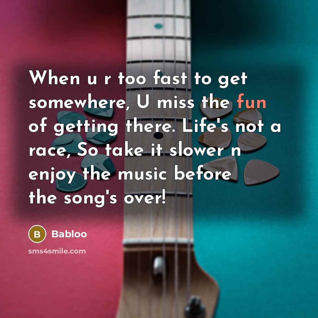 “When u r too fast to get somewhere, U miss the fun of getting there. Life's not a race, So take it slower n enjoy the music before the song's over!” quote by Babloo
