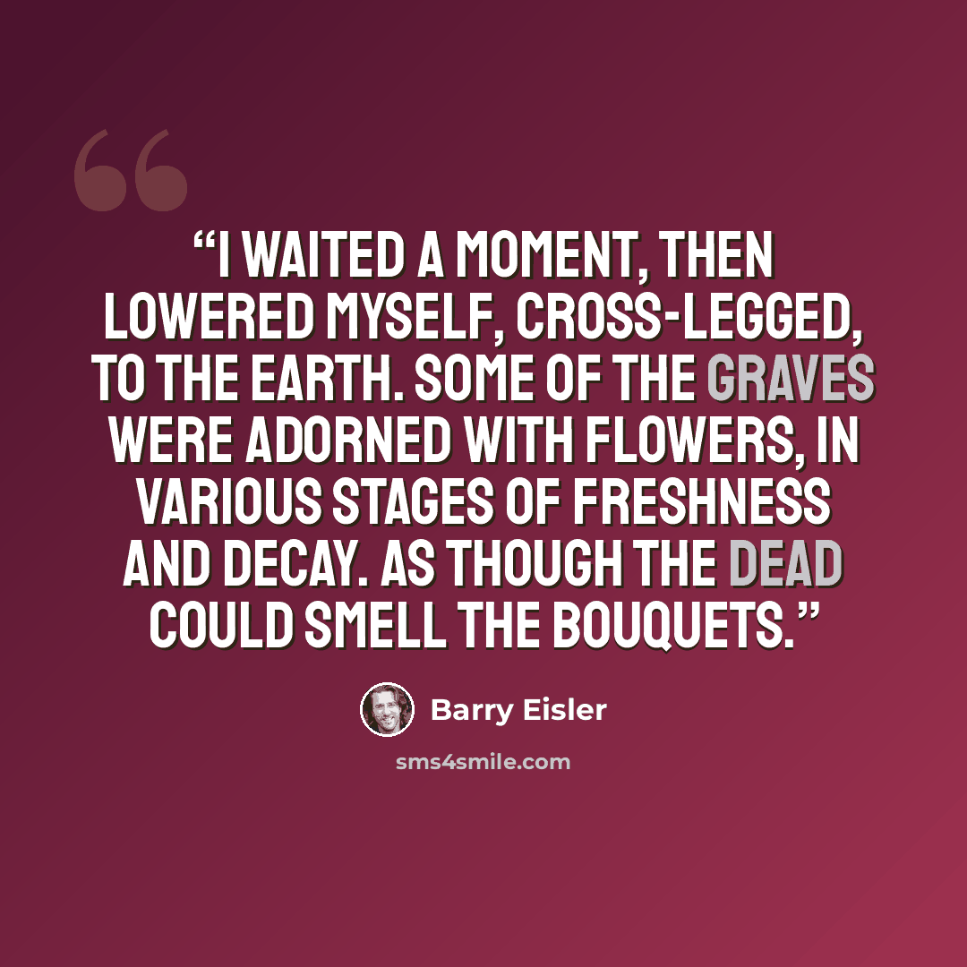 “I waited a moment, then lowered myself, cross-legged, to the earth. Some of the graves were adorned with flowers, in various stages of freshness and decay. As though the dead could smell the bouquets.” quote by Barry Eisler