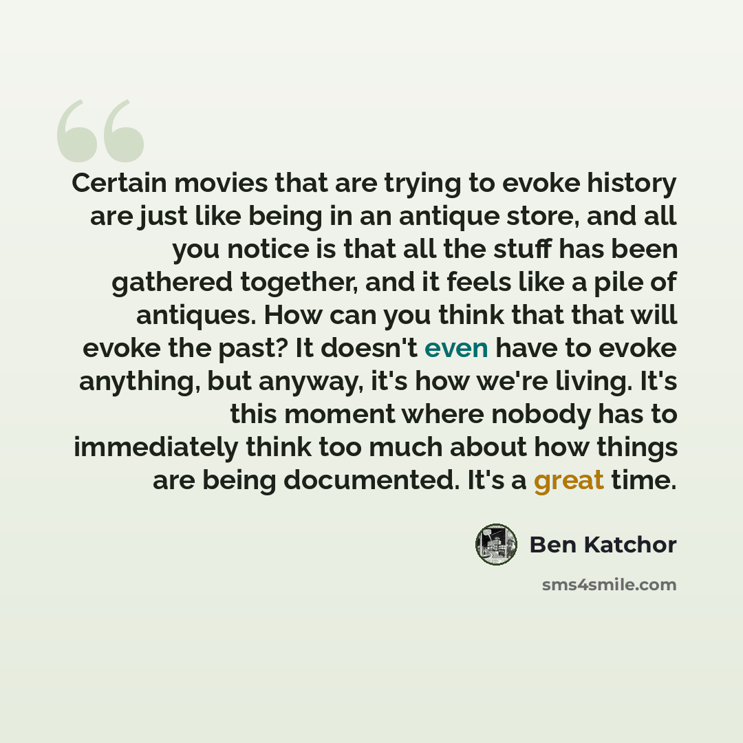“Certain movies that are trying to evoke history are just like being in an antique store, and all you notice is that all the stuff has been gathered together, and it feels like a pile of antiques. How can you think that that will evoke the past? It doesn't even have to evoke anything, but anyway…” quote by Ben Katchor