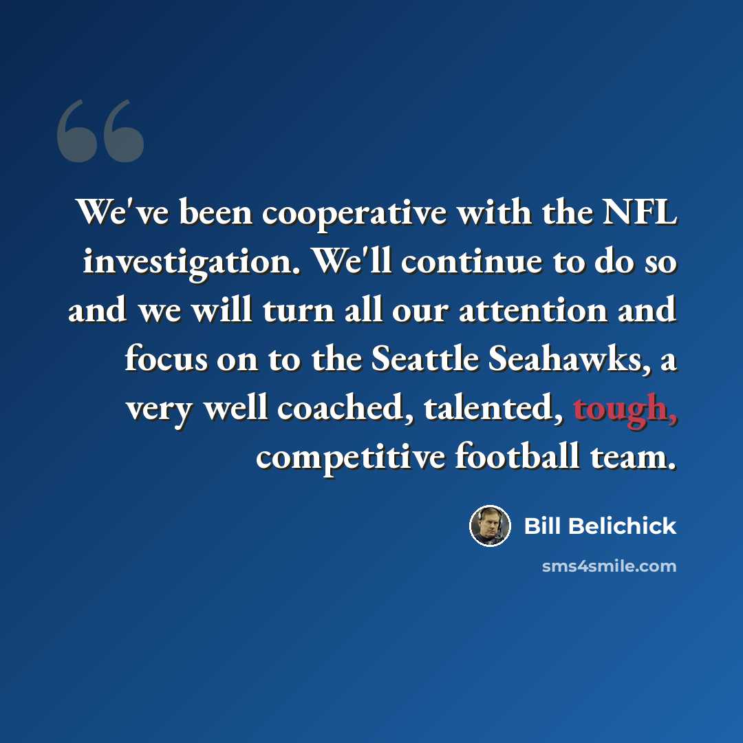 “We've been cooperative with the NFL investigation. We'll continue to do so and we will turn all our attention and focus on to the Seattle Seahawks, a very well coached, talented, tough, competitive football team.” quote by Bill Belichick