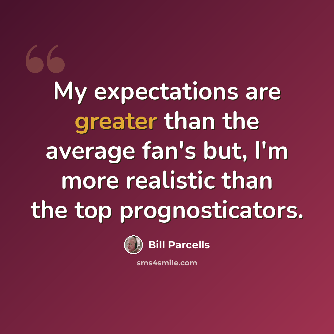 “My expectations are greater than the average fan's but, I'm more realistic than the top prognosticators.” quote by Bill Parcells