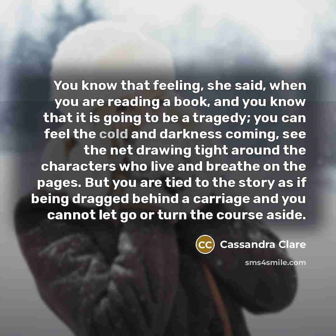“You know that feeling, she said, when you are reading a book, and you know that it is going to be a tragedy; you can feel the cold and darkness coming, see the net drawing tight around the characters who live and breathe on the pages. But you are tied to the story as if being dragged behind a…” quote by Cassandra Clare