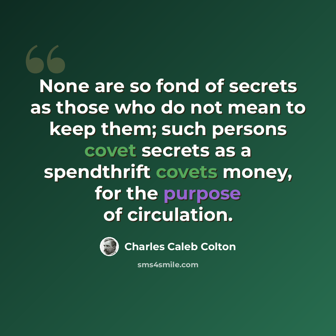 “None are so fond of secrets as those who do not mean to keep them; such persons covet secrets as a spendthrift covets money, for the purpose of circulation.” quote by Charles Caleb Colton