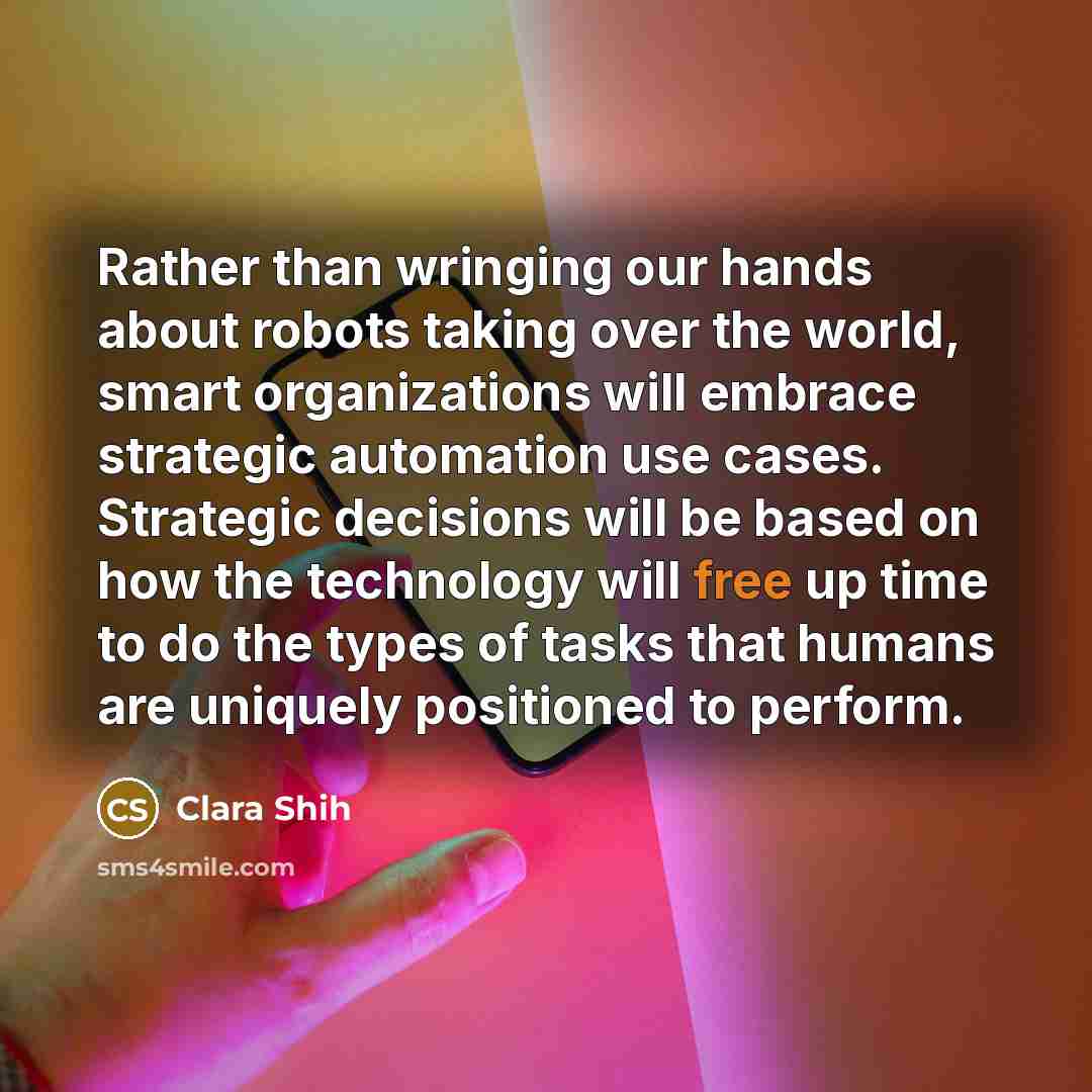 “Rather than wringing our hands about robots taking over the world, smart organizations will embrace strategic automation use cases. Strategic decisions will be based on how the technology will free up time to do the types of tasks that humans are uniquely positioned to perform.” quote by Clara Shih