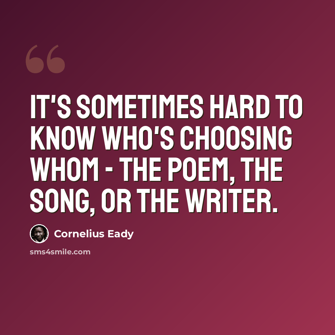 “It's sometimes hard to know who's choosing whom - the poem, the song, or the writer.” quote by Cornelius Eady