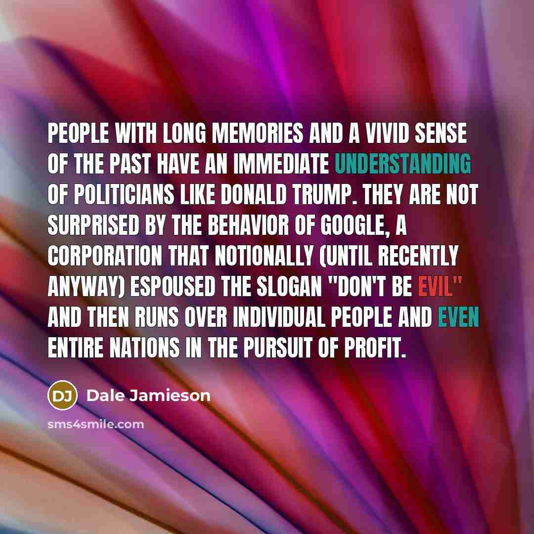 “People with long memories and a vivid sense of the past have an immediate understanding of politicians like Donald Trump. They are not surprised by the behavior of Google, a corporation that notionally (until recently anyway) espoused the slogan "don't be evil" and then runs over individual people…” quote by Dale Jamieson