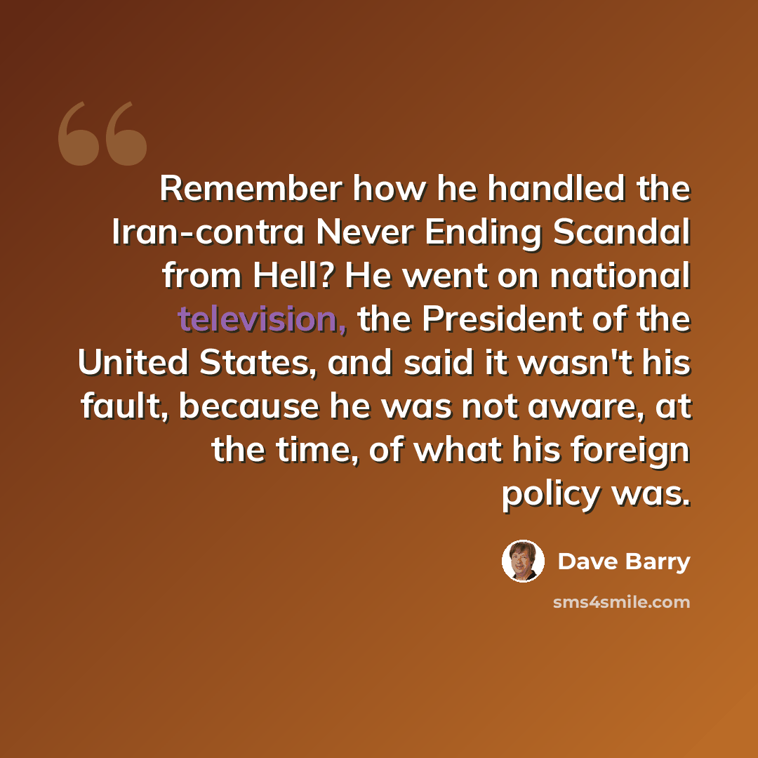 “Remember how he handled the Iran-contra Never Ending Scandal from Hell? He went on national television, the President of the United States, and said it wasn't his fault, because he was not aware, at the time, of what his foreign policy was.” quote by Dave Barry