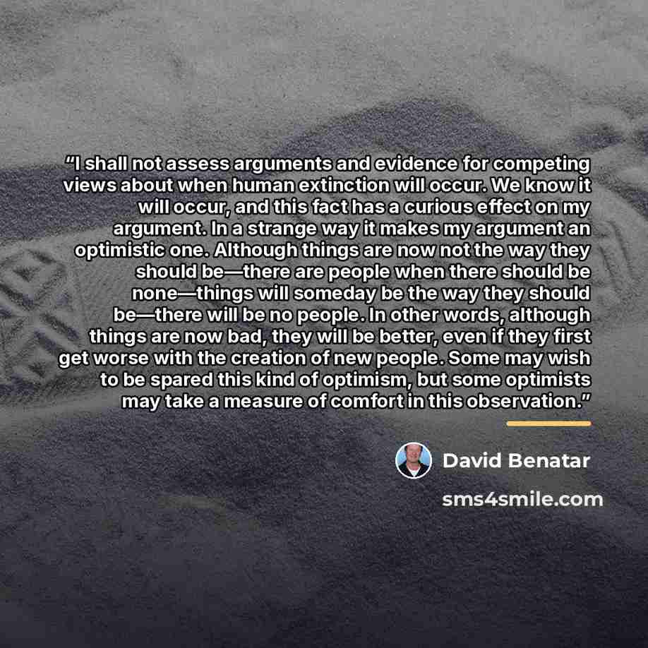 “I shall not assess arguments and evidence for competing views about when human extinction will occur. We know it will occur, and this fact has a curious effect on my argument. In a strange way it makes my argument an optimistic one. Although things are now not the way they should be—there are…” quote by David Benatar