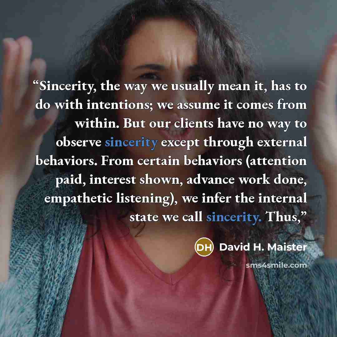 “Sincerity, the way we usually mean it, has to do with intentions; we assume it comes from within. But our clients have no way to observe sincerity except through external behaviors. From certain behaviors (attention paid, interest shown, advance work done, empathetic listening), we infer the…” quote by David H. Maister