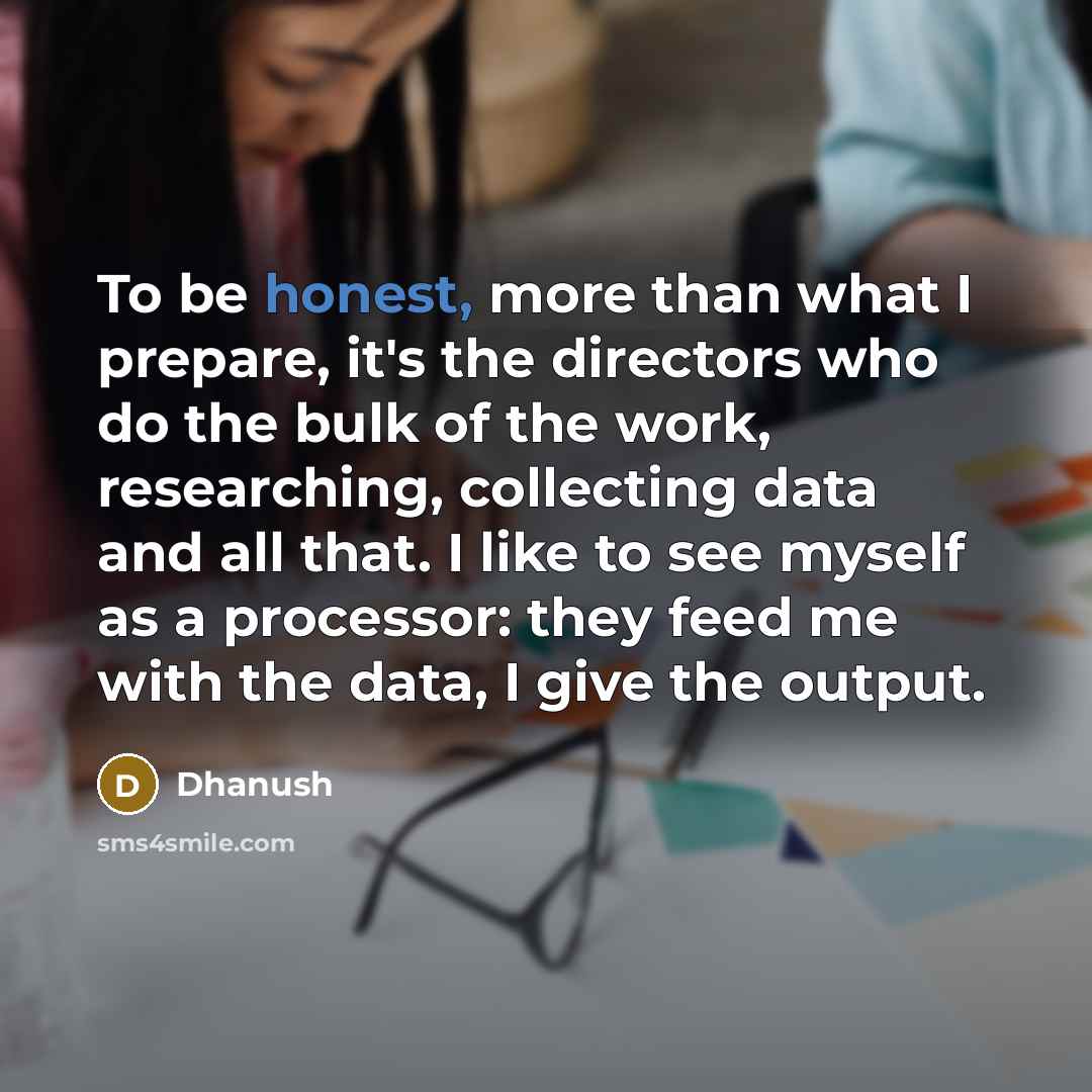“To be honest, more than what I prepare, it's the directors who do the bulk of the work, researching, collecting data and all that. I like to see myself as a processor: they feed me with the data, I give the output.” quote by Dhanush