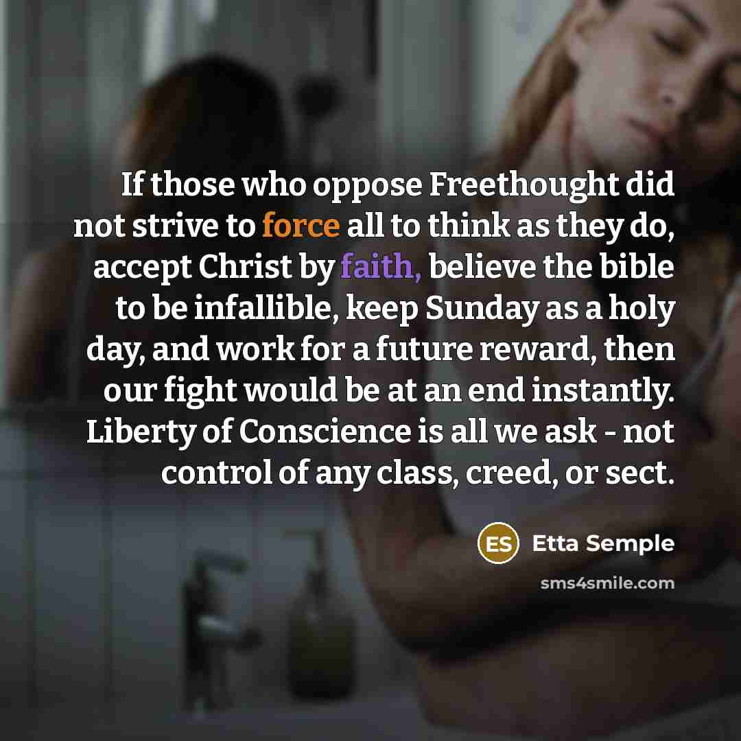 “If those who oppose Freethought did not strive to force all to think as they do, accept Christ by faith, believe the bible to be infallible, keep Sunday as a holy day, and work for a future reward, then our fight would be at an end instantly. Liberty of Conscience is all we ask - not control of…” quote by Etta Semple