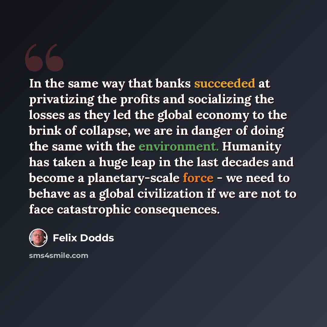 “In the same way that banks succeeded at privatizing the profits and socializing the losses as they led the global economy to the brink of collapse, we are in danger of doing the same with the environment. Humanity has taken a huge leap in the last decades and become a planetary-scale force - we…” quote by Felix Dodds