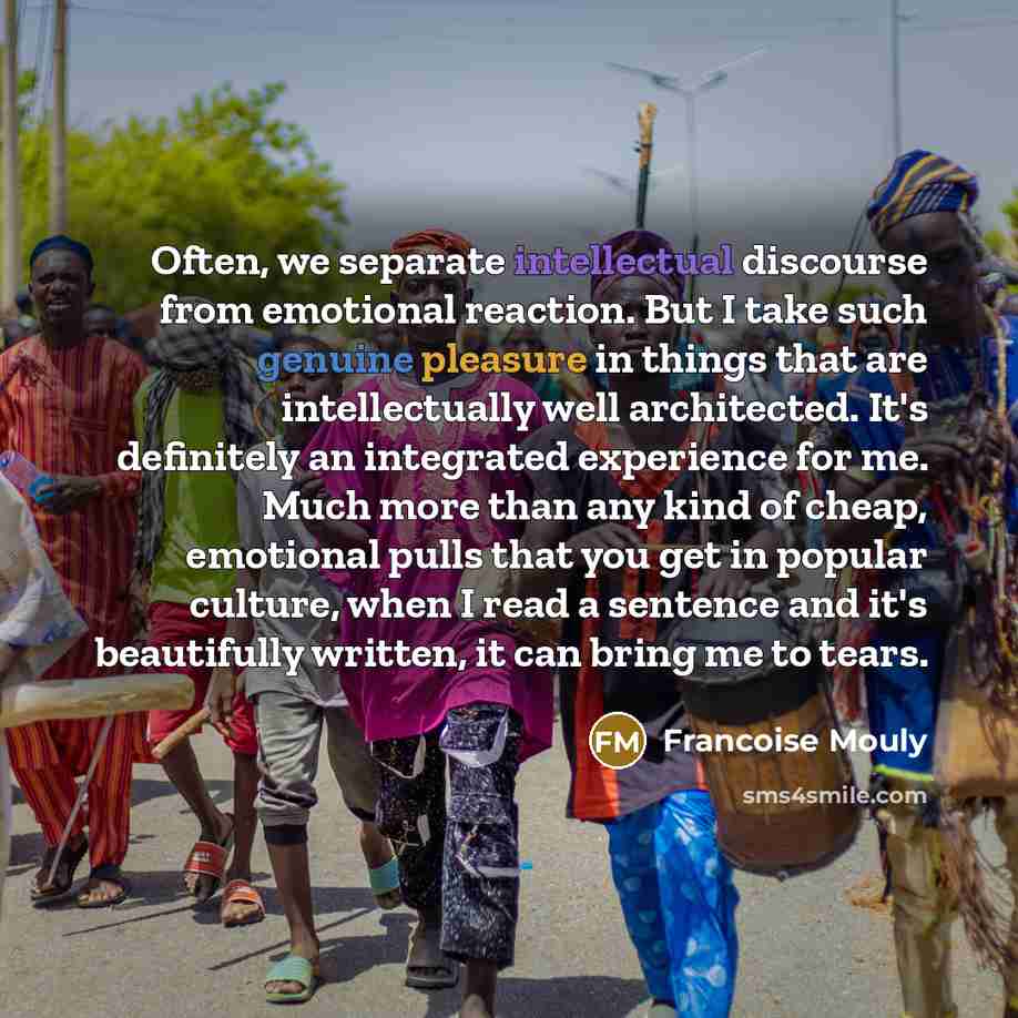 “Often, we separate intellectual discourse from emotional reaction. But I take such genuine pleasure in things that are intellectually well architected. It's definitely an integrated experience for me. Much more than any kind of cheap, emotional pulls that you get in popular culture, when I read a…” quote by Francoise Mouly