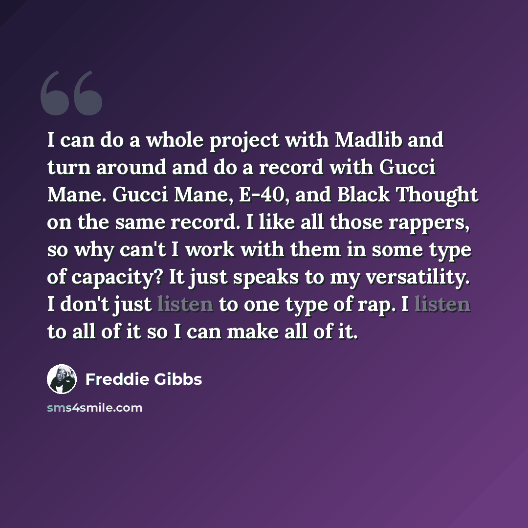 “I can do a whole project with Madlib and turn around and do a record with Gucci Mane. Gucci Mane, E-40, and Black Thought on the same record. I like all those rappers, so why can't I work with them in some type of capacity? It just speaks to my versatility. I don't just listen to one type of rap…” quote by Freddie Gibbs