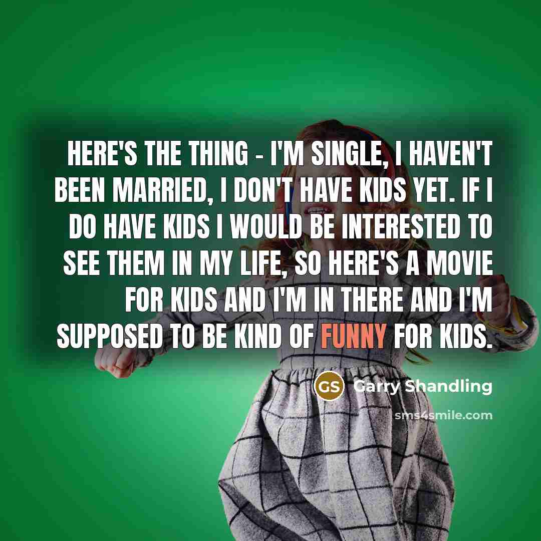 “Here's the thing - I'm single, I haven't been married, I don't have kids yet. If I do have kids I would be interested to see them in my life, so here's a movie for kids and I'm in there and I'm supposed to be kind of funny for kids.” quote by Garry Shandling