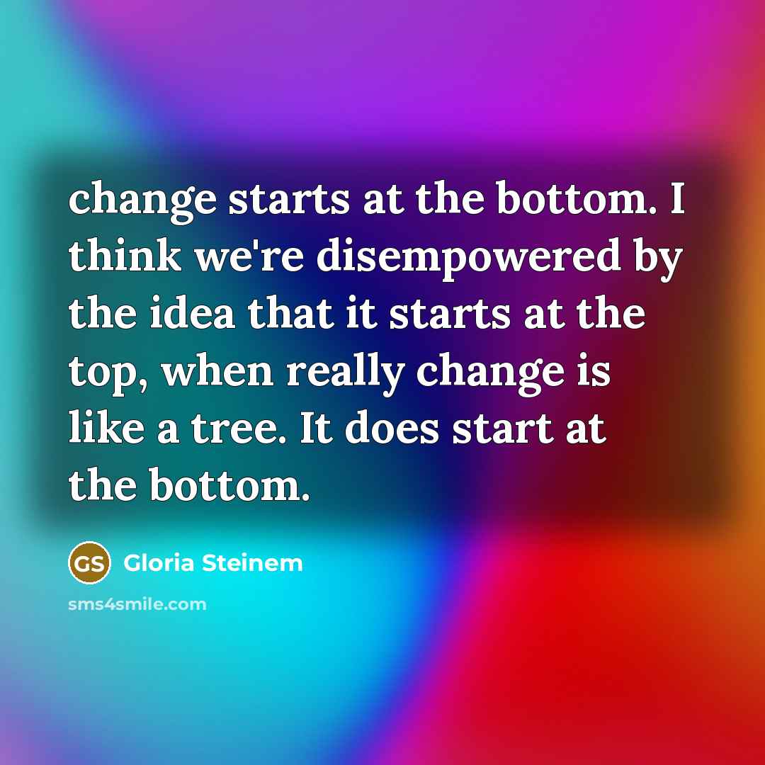 “change starts at the bottom. I think we're disempowered by the idea that it starts at the top, when really change is like a tree. It does start at the bottom.” quote by Gloria Steinem
