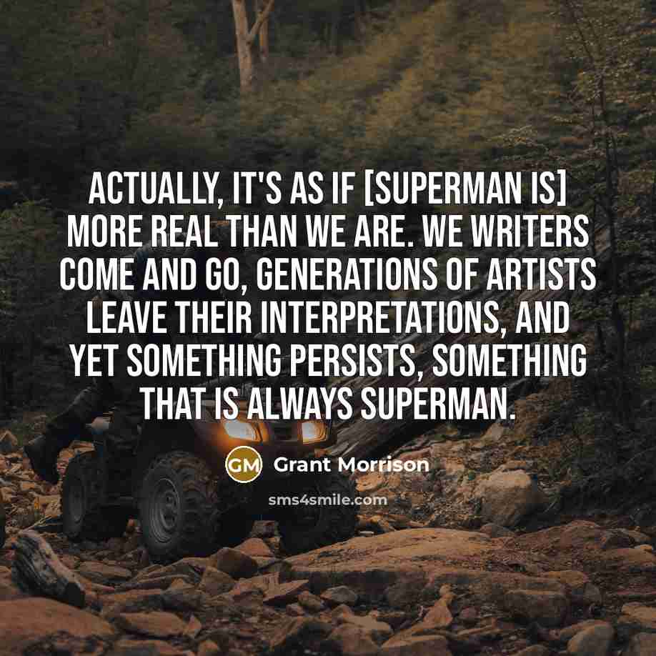 “Actually, it's as if [Superman is] more real than we are. We writers come and go, generations of artists leave their interpretations, and yet something persists, something that is always Superman.” quote by Grant Morrison