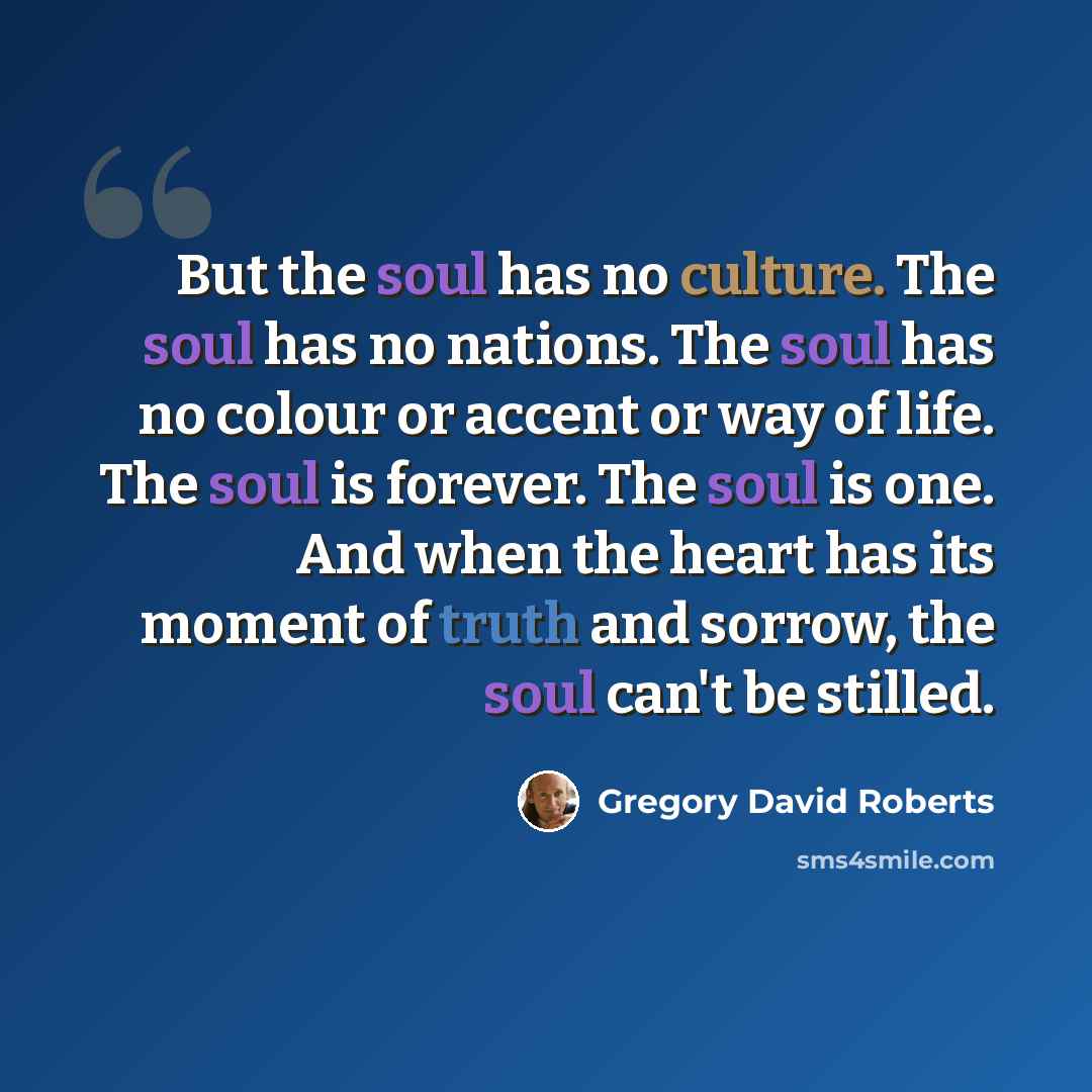 “But the soul has no culture. The soul has no nations. The soul has no colour or accent or way of life. The soul is forever. The soul is one. And when the heart has its moment of truth and sorrow, the soul can't be stilled.” quote by Gregory David Roberts