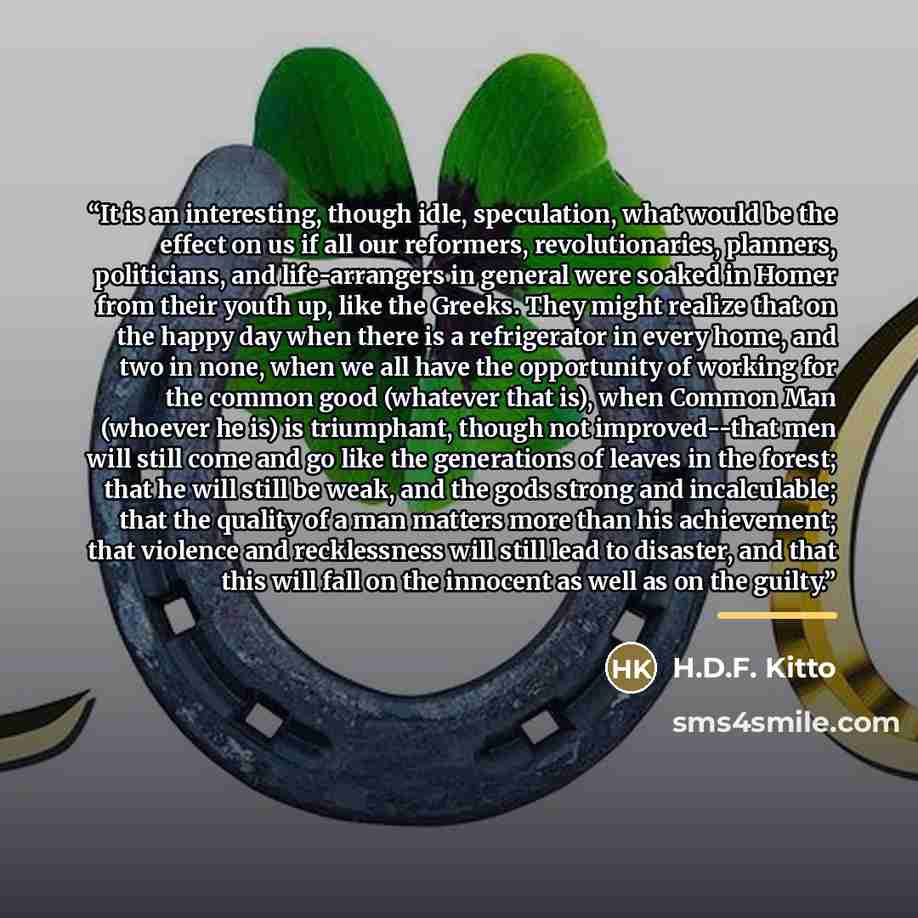 “It is an interesting, though idle, speculation, what would be the effect on us if all our reformers, revolutionaries, planners, politicians, and life-arrangers in general were soaked in Homer from their youth up, like the Greeks. They might realize that on the happy day when there is a…” quote by H.D.F. Kitto