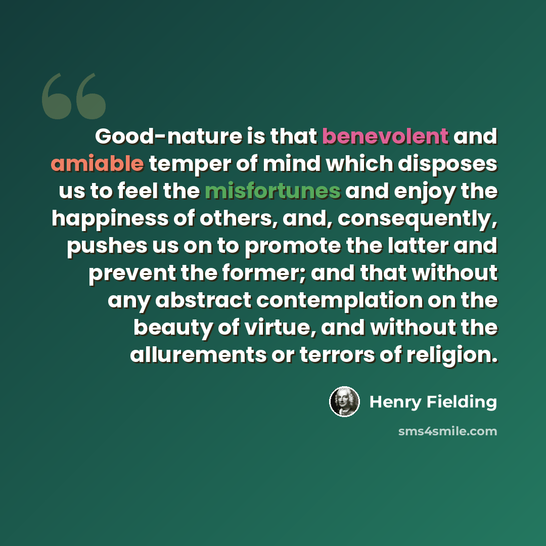 “Good-nature is that benevolent and amiable temper of mind which disposes us to feel the misfortunes and enjoy the happiness of others, and, consequently, pushes us on to promote the latter and prevent the former; and that without any abstract contemplation on the beauty of virtue, and without the…” quote by Henry Fielding