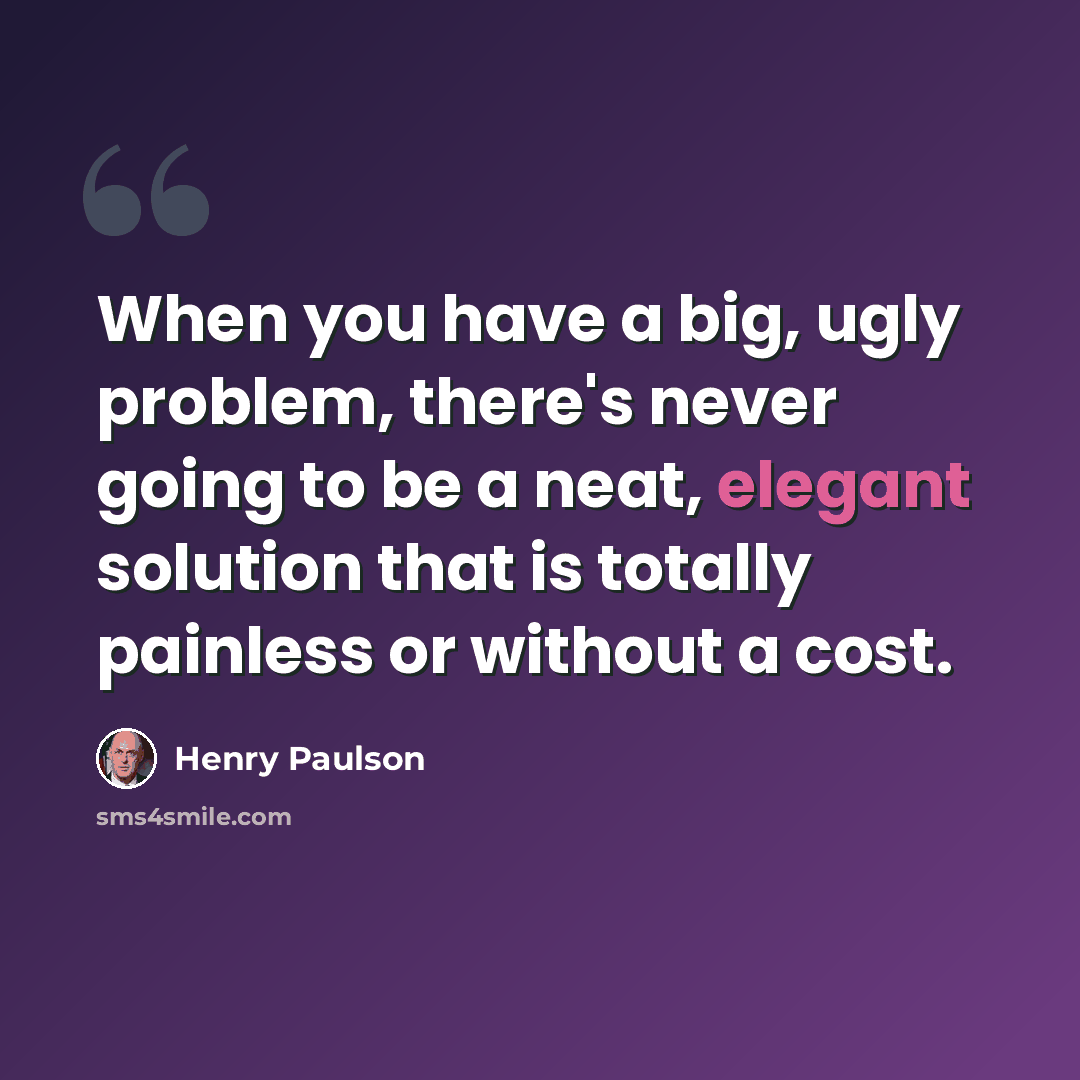 “When you have a big, ugly problem, there's never going to be a neat, elegant solution that is totally painless or without a cost.” quote by Henry Paulson