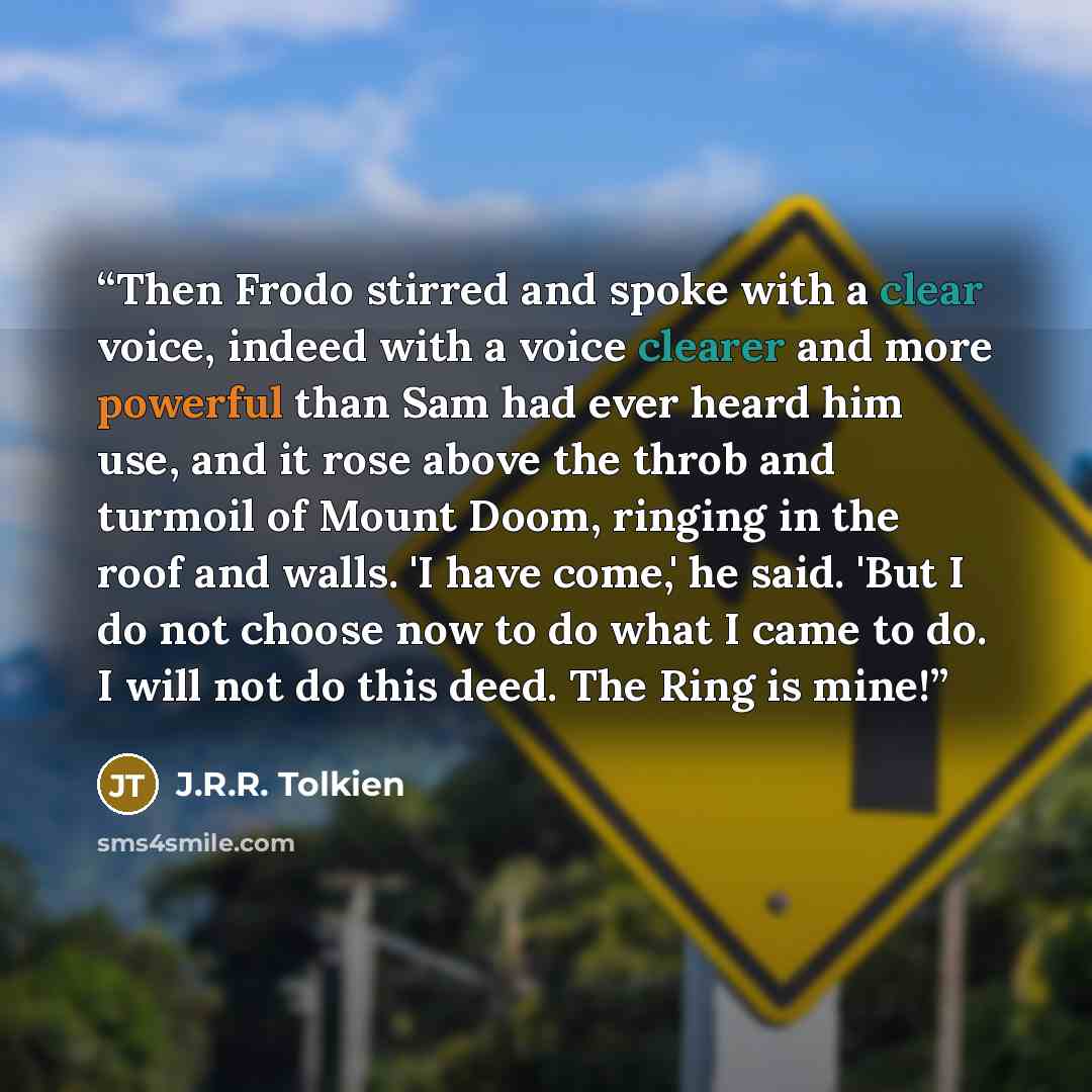 “Then Frodo stirred and spoke with a clear voice, indeed with a voice clearer and more powerful than Sam had ever heard him use, and it rose above the throb and turmoil of Mount Doom, ringing in the roof and walls. 'I have come,' he said. 'But I do not choose now to do what I came to do. I will not…” quote by J.R.R. Tolkien