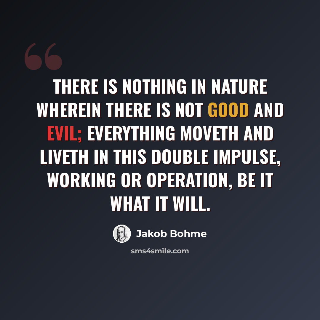 “There is nothing in nature wherein there is not good and evil; everything moveth and liveth in this double impulse, working or operation, be it what it will.” quote by Jakob Bohme