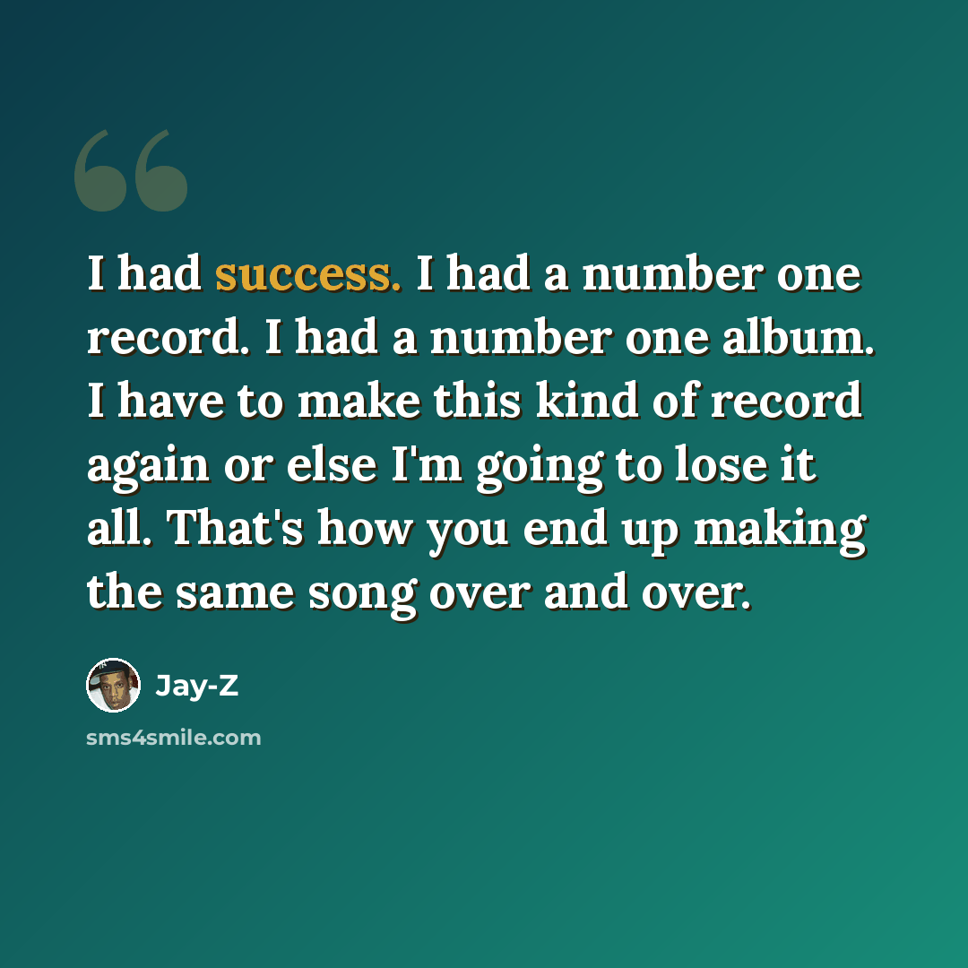 “I had success. I had a number one record. I had a number one album. I have to make this kind of record again or else I'm going to lose it all. That's how you end up making the same song over and over.” quote by Jay-Z