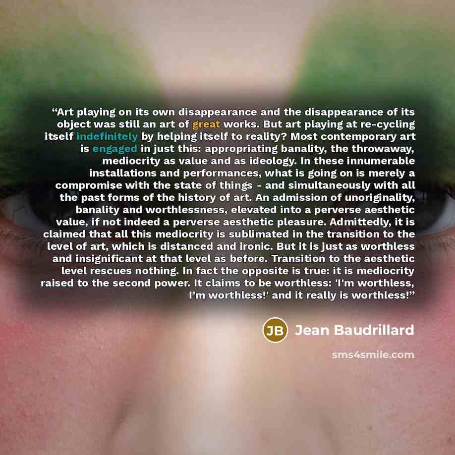 “Art playing on its own disappearance and the disappearance of its object was still an art of great works. But art playing at re-cycling itself indefinitely by helping itself to reality? Most contemporary art is engaged in just this: appropriating banality, the throwaway, mediocrity as value and as…” quote by Jean Baudrillard