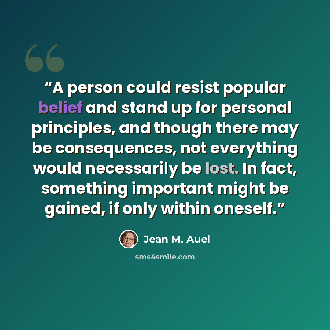 “A person could resist popular belief and stand up for personal principles, and though there may be consequences, not everything would necessarily be lost. In fact, something important might be gained, if only within oneself.” quote by Jean M. Auel