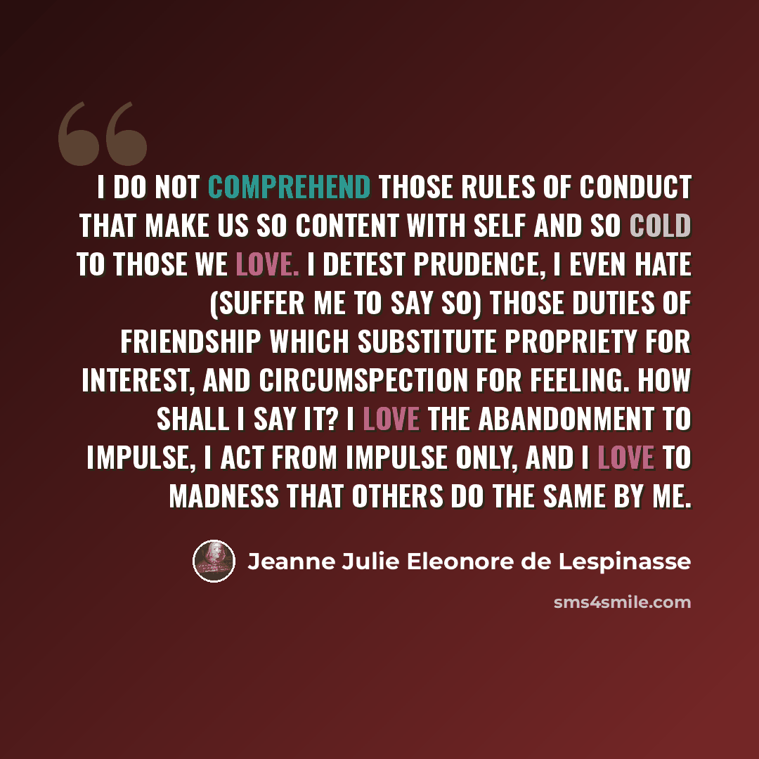 “I do not comprehend those rules of conduct that make us so content with self and so cold to those we love. I detest prudence, I even hate (suffer me to say so) those duties of friendship which substitute propriety for interest, and circumspection for feeling. How shall I say it? I love the…” quote by Jeanne Julie Eleonore de Lespinasse