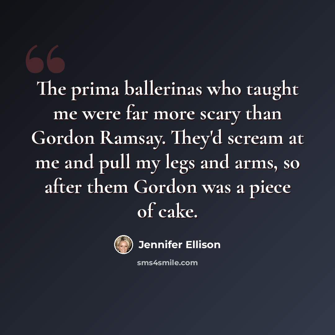 “The prima ballerinas who taught me were far more scary than Gordon Ramsay. They'd scream at me and pull my legs and arms, so after them Gordon was a piece of cake.” quote by Jennifer Ellison