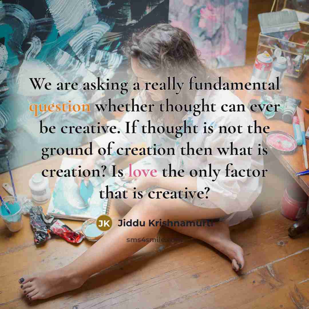 “We are asking a really fundamental question whether thought can ever be creative. If thought is not the ground of creation then what is creation? Is love the only factor that is creative?” quote by Jiddu Krishnamurti